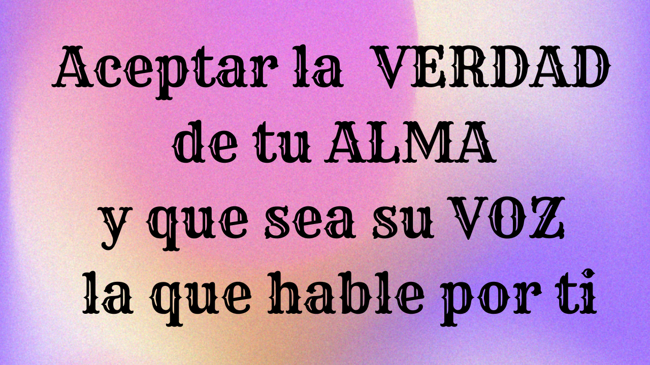 Aceptar la VERDAD de tu ALMA y que sea su VOZ la que hable por ti (1)